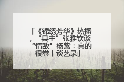 《锦绣芳华》热播，“县主”张雅钦谈“情敌”杨紫：真的很卷丨谈艺录