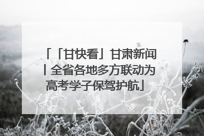 「甘快看」甘肃新闻丨全省各地多方联动为高考学子保驾护航