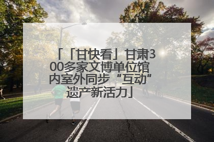 「甘快看」甘肃300多家文博单位馆内室外同步“互动”遗产新活力