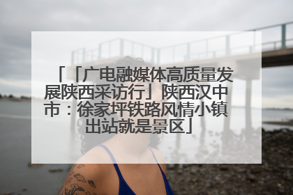 「广电融媒体高质量发展陕西采访行」陕西汉中市：徐家坪铁路风情小镇 出站就是景区