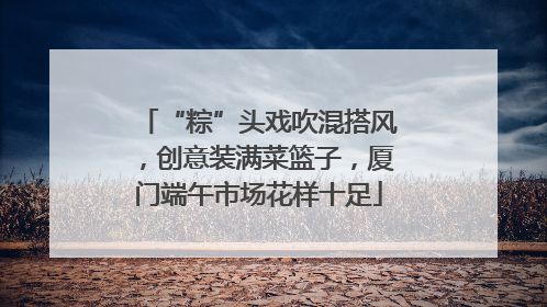 “粽”头戏吹混搭风，创意装满菜篮子，厦门端午市场花样十足