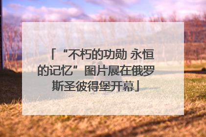 “不朽的功勋 永恒的记忆”图片展在俄罗斯圣彼得堡开幕