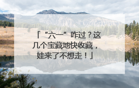 “六一”咋过？这几个宝藏地快收藏，娃来了不想走！