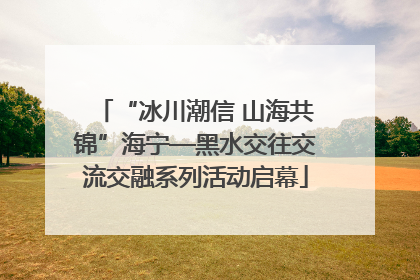 “冰川潮信 山海共锦”海宁—黑水交往交流交融系列活动启幕