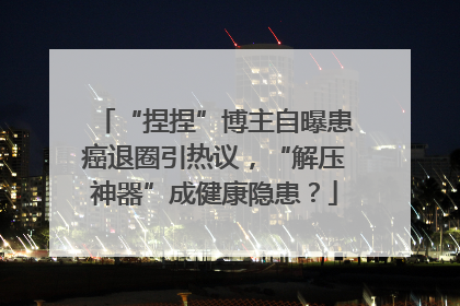 “捏捏”博主自曝患癌退圈引热议，“解压神器”成健康隐患？