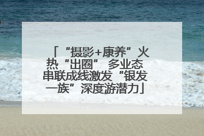“摄影+康养”火热“出圈” 多业态串联成线激发“银发一族”深度游潜力