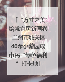 “方寸之美”绘就宜居新画卷 兰州市城关区40余小游园成市民“绿色福利”打卡地