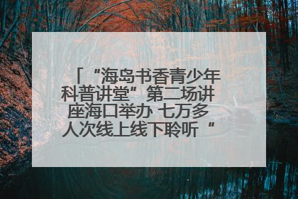 “海岛书香青少年科普讲堂”第二场讲座海口举办 七万多人次线上线下聆听“工匠精神”