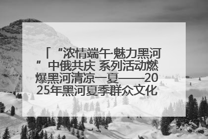 “浓情端午·魅力黑河”中俄共庆 系列活动燃爆黑河清凉一夏——2025年黑河夏季群众文化活动启幕 多元文化赋能边境文旅新高地
