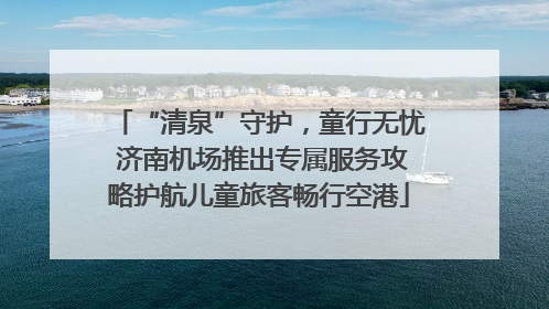 “清泉”守护，童行无忧 济南机场推出专属服务攻略护航儿童旅客畅行空港