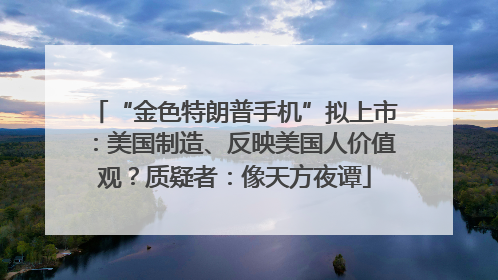 “金色特朗普手机”拟上市：美国制造、反映美国人价值观？质疑者：像天方夜谭