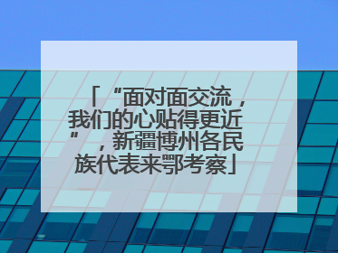 “面对面交流，我们的心贴得更近”，新疆博州各民族代表来鄂考察