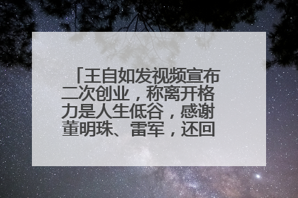 王自如发视频宣布二次创业，称离开格力是人生低谷，感谢董明珠、雷军，还回应了“工资条”：清楚自己要什么……