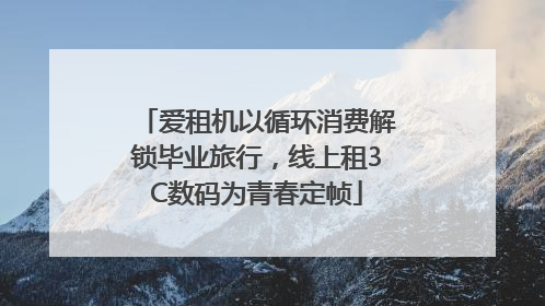 爱租机以循环消费解锁毕业旅行，线上租3C数码为青春定帧