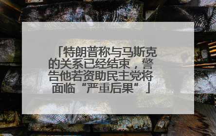 特朗普称与马斯克的关系已经结束，警告他若资助民主党将面临“严重后果”