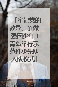 牢记党的教导、争做强国少年！青岛举行示范性少先队入队仪式