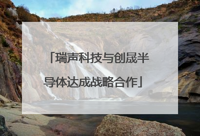 瑞声科技与创晟半导体达成战略合作