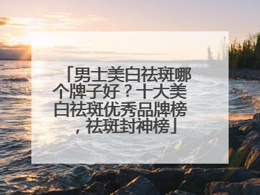 男士美白祛斑哪个牌子好？十大美白祛斑优秀品牌榜，祛斑封神榜
