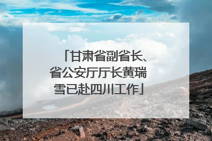 甘肃省副省长、省公安厅厅长黄瑞雪已赴四川工作