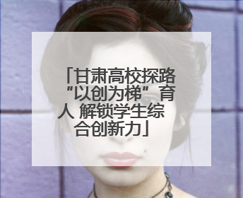 甘肃高校探路“以创为梯”育人 解锁学生综合创新力