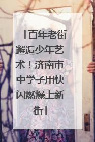 百年老街邂逅少年艺术！济南市中学子用快闪燃爆上新街
