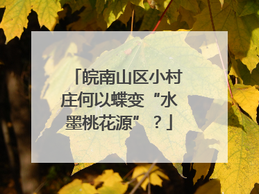 皖南山区小村庄何以蝶变“水墨桃花源”？