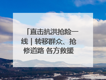 直击抗洪抢险一线｜转移群众、抢修道路 各方救援力量持续奋战
