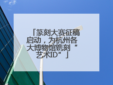 篆刻大赛征稿启动，为杭州各大博物馆镌刻“艺术ID”