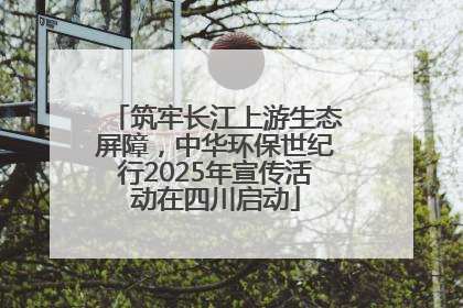 筑牢长江上游生态屏障，中华环保世纪行2025年宣传活动在四川启动