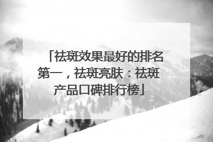 祛斑效果最好的排名第一，祛斑亮肤：祛斑产品口碑排行榜