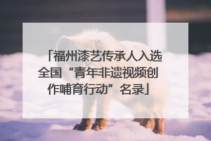 福州漆艺传承人入选全国“青年非遗视频创作哺育行动”名录