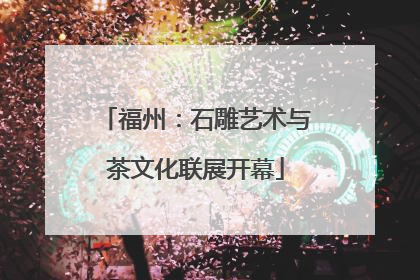 福州：石雕艺术与茶文化联展开幕