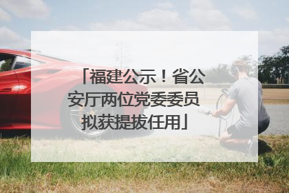 福建公示！省公安厅两位党委委员拟获提拔任用