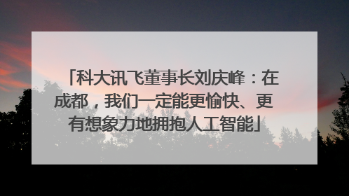科大讯飞董事长刘庆峰：在成都，我们一定能更愉快、更有想象力地拥抱人工智能