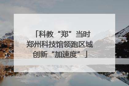 科教“郑”当时 郑州科技馆领跑区域创新“加速度”