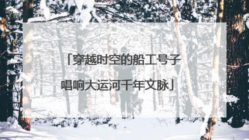 穿越时空的船工号子唱响大运河千年文脉