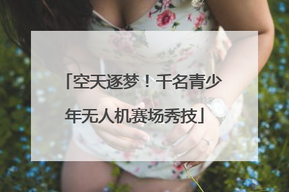 空天逐梦！千名青少年无人机赛场秀技