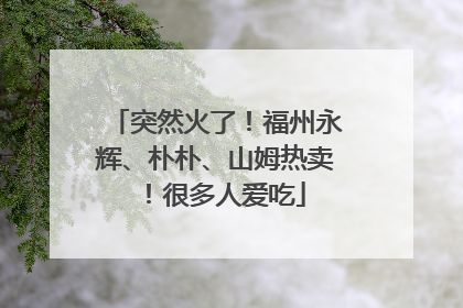 突然火了！福州永辉、朴朴、山姆热卖！很多人爱吃