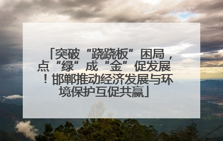 突破“跷跷板”困局，点“绿”成“金”促发展！邯郸推动经济发展与环境保护互促共赢