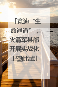 竞速“生命通道”，火箭军某部开展实战化卫勤比武