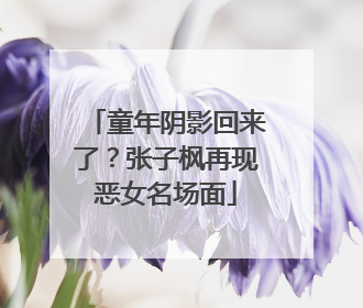 童年阴影回来了？张子枫再现恶女名场面
