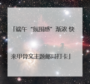 端午“氛围感”渐浓 快来甲骨文主题邮局打卡