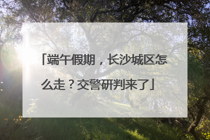 端午假期，长沙城区怎么走？交警研判来了