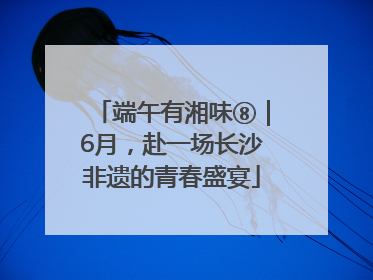 端午有湘味⑧｜6月，赴一场长沙非遗的青春盛宴