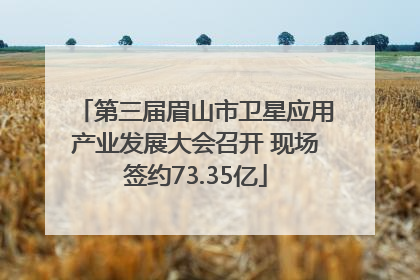 第三届眉山市卫星应用产业发展大会召开 现场签约73.35亿