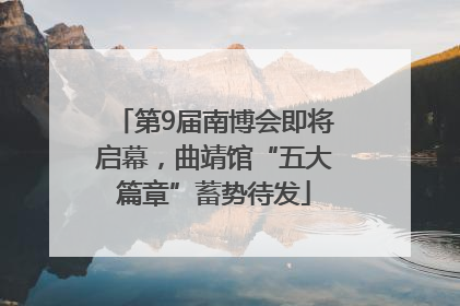 第9届南博会即将启幕，曲靖馆“五大篇章”蓄势待发