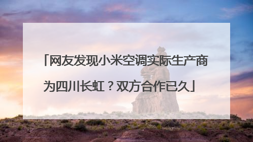 网友发现小米空调实际生产商为四川长虹？双方合作已久