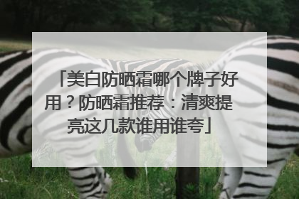 美白防晒霜哪个牌子好用？防晒霜推荐：清爽提亮这几款谁用谁夸