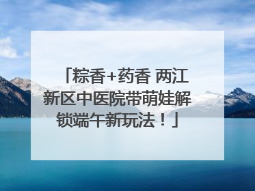 粽香+药香 两江新区中医院带萌娃解锁端午新玩法！