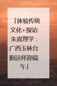 体验传统文化+探访朱熹理学：广西玉林台胞这样迎端午